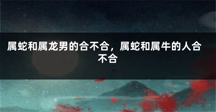 属蛇和属龙男的合不合，属蛇和属牛的人合不合