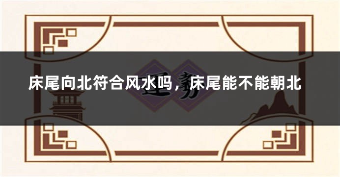 床尾向北符合风水吗，床尾能不能朝北