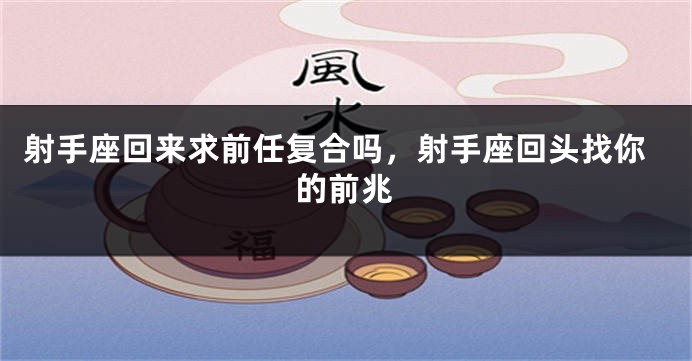 射手座回来求前任复合吗，射手座回头找你的前兆