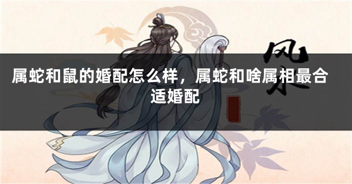 属蛇和鼠的婚配怎么样，属蛇和啥属相最合适婚配