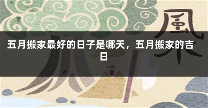 五月搬家最好的日子是哪天,五月搬家的吉日