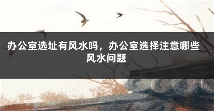 办公室选址有风水吗,办公室选择注意哪些风水问题