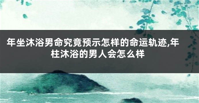 年坐沐浴男命究竟预示怎样的命运轨迹,年柱沐浴的男人会怎么样