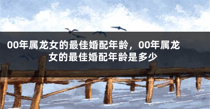 00年属龙女的最佳婚配年龄，00年属龙女的最佳婚配年龄是多少