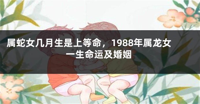 属蛇女几月生是上等命，1988年属龙女一生命运及婚姻