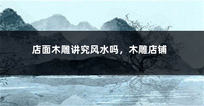 店面木雕讲究风水吗，木雕店铺