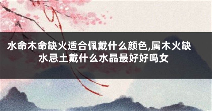 水命木命缺火适合佩戴什么颜色,属木火缺水忌土戴什么水晶最好好吗女