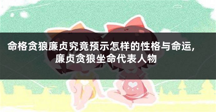 命格贪狼廉贞究竟预示怎样的性格与命运,廉贞贪狼坐命代表人物