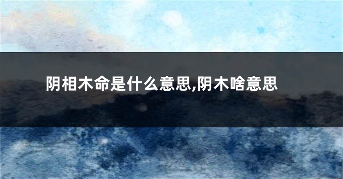 阴相木命是什么意思,阴木啥意思