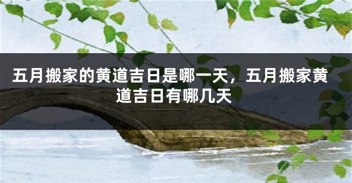 五月搬家的黄道吉日是哪一天,五月搬家黄道吉日有哪几天