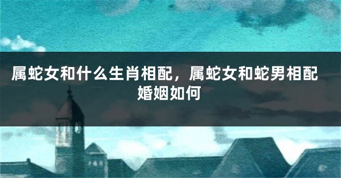 属蛇女和什么生肖相配，属蛇女和蛇男相配婚姻如何
