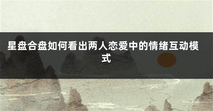 星盘合盘如何看出两人恋爱中的情绪互动模式