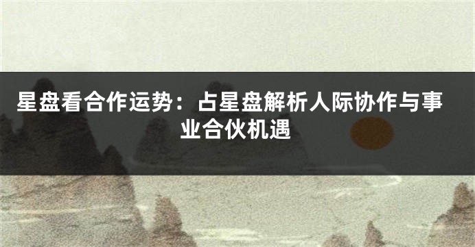 星盘看合作运势:占星盘解析人际协作与事业合伙机遇