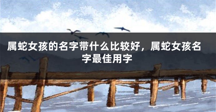 属蛇女孩的名字带什么比较好,属蛇女孩名字最佳用字