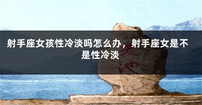 射手座女孩性冷淡吗怎么办，射手座女是不是性冷淡