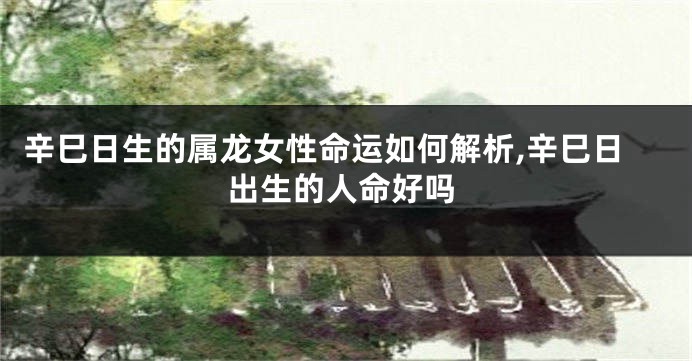 辛巳日生的属龙女性命运如何解析,辛巳日出生的人命好吗