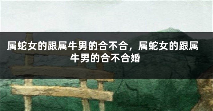 属蛇女的跟属牛男的合不合，属蛇女的跟属牛男的合不合婚