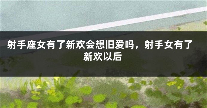 射手座女有了新欢会想旧爱吗，射手女有了新欢以后