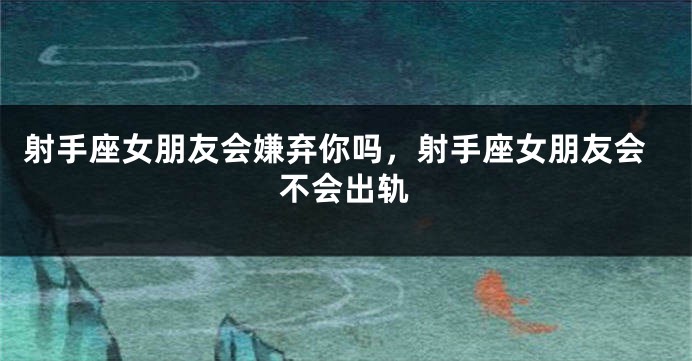 射手座女朋友会嫌弃你吗,射手座女朋友会不会出轨