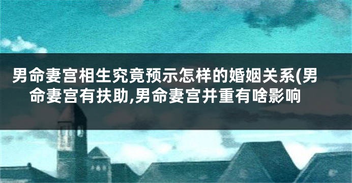 男命妻宫相生究竟预示怎样的婚姻关系(男命妻宫有扶助,男命妻宫并重有啥影响