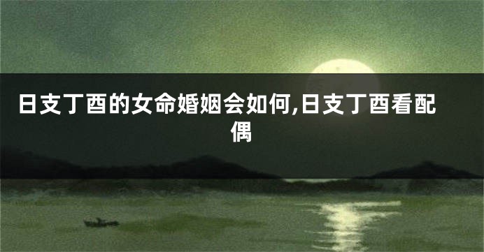 日支丁酉的女命婚姻会如何,日支丁酉看配偶