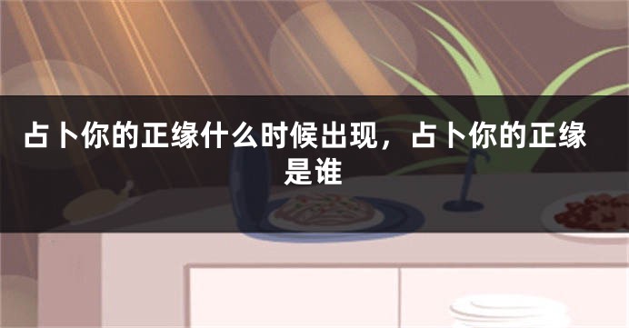 占卜你的正缘什么时候出现，占卜你的正缘是谁