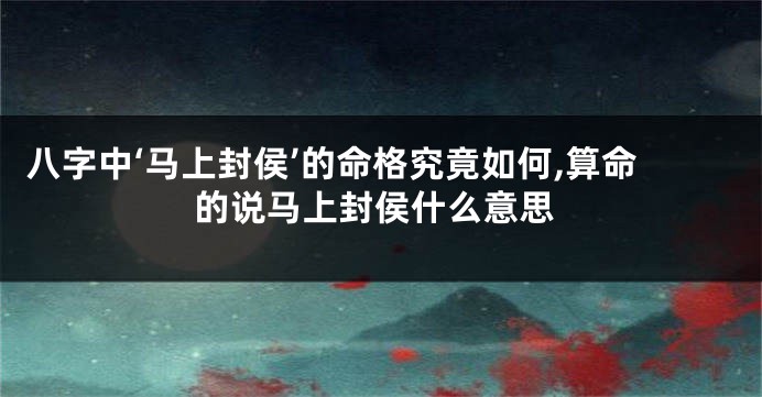 八字中‘马上封侯’的命格究竟如何,算命的说马上封侯什么意思