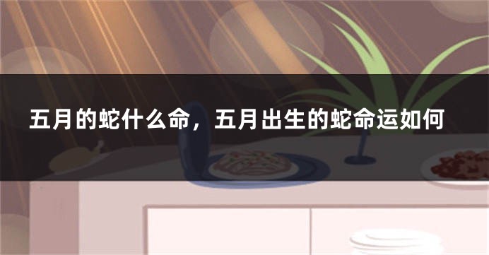 五月的蛇什么命，五月出生的蛇命运如何