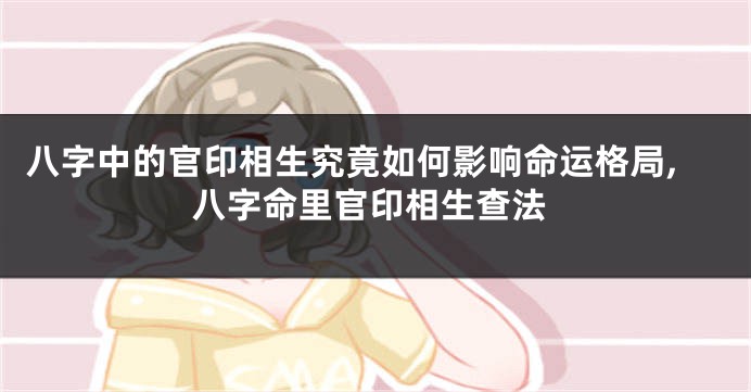 八字中的官印相生究竟如何影响命运格局,八字命里官印相生查法