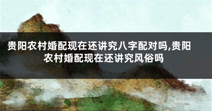 贵阳农村婚配现在还讲究八字配对吗,贵阳农村婚配现在还讲究风俗吗