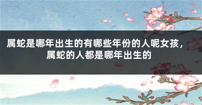 属蛇是哪年出生的有哪些年份的人呢女孩，属蛇的人都是哪年出生的