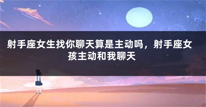 射手座女生找你聊天算是主动吗，射手座女孩主动和我聊天