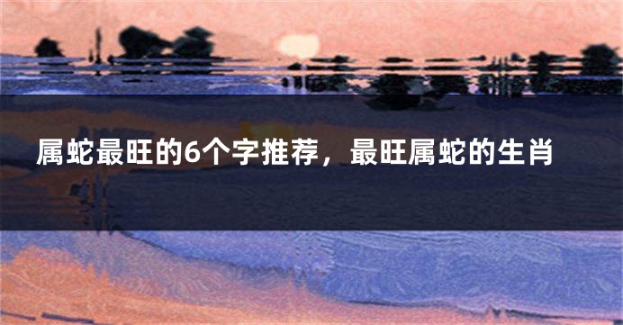 属蛇最旺的6个字推荐，最旺属蛇的生肖