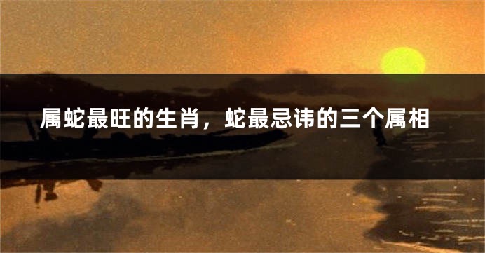 属蛇最旺的生肖，蛇最忌讳的三个属相