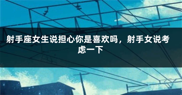 射手座女生说担心你是喜欢吗，射手女说考虑一下