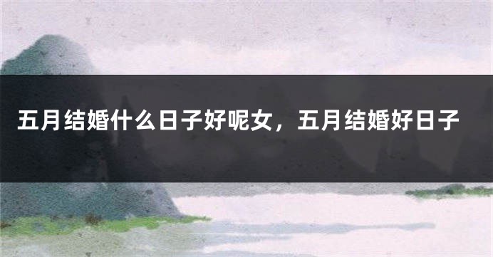 五月结婚什么日子好呢女，五月结婚好日子