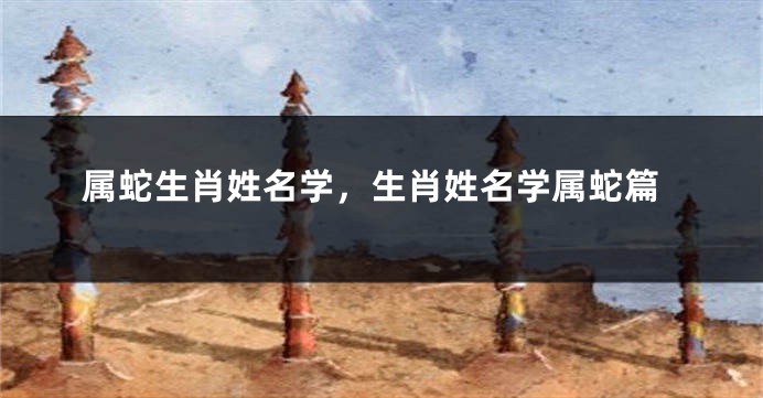 属蛇生肖姓名学，生肖姓名学属蛇篇