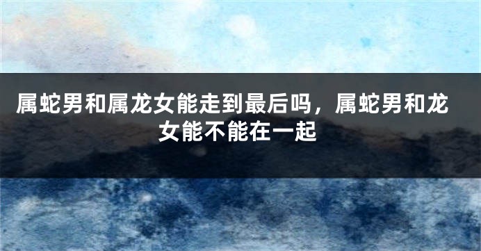 属蛇男和属龙女能走到最后吗，属蛇男和龙女能不能在一起