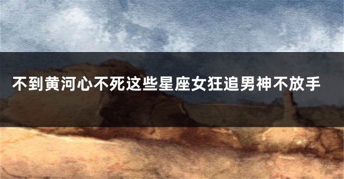 不到黄河心不死这些星座女狂追男神不放手