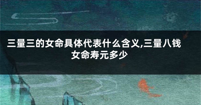 三量三的女命具体代表什么含义,三量八钱女命寿元多少