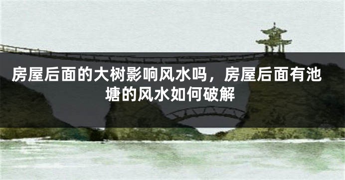 房屋后面的大树影响风水吗，房屋后面有池塘的风水如何破解