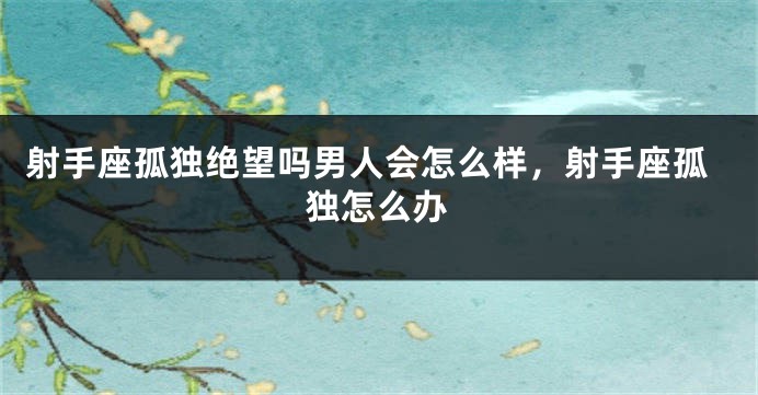 射手座孤独绝望吗男人会怎么样，射手座孤独怎么办