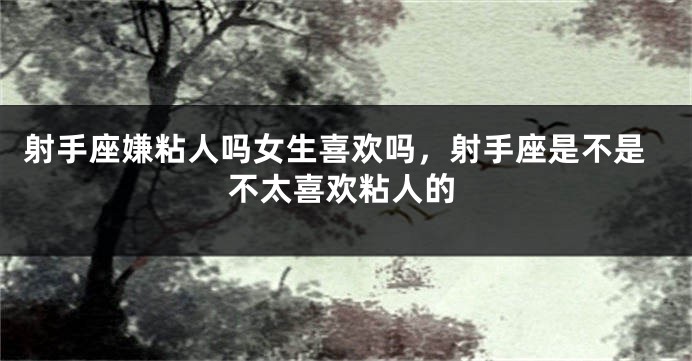 射手座嫌粘人吗女生喜欢吗，射手座是不是不太喜欢粘人的