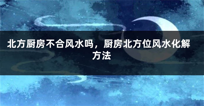 北方厨房不合风水吗，厨房北方位风水化解方法