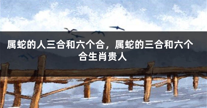 属蛇的人三合和六个合，属蛇的三合和六个合生肖贵人