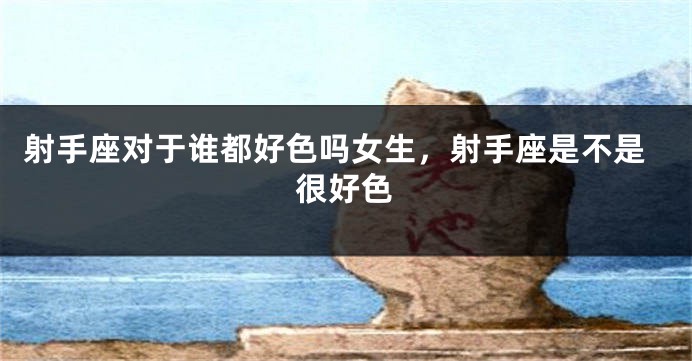 射手座对于谁都好色吗女生,射手座是不是很好色