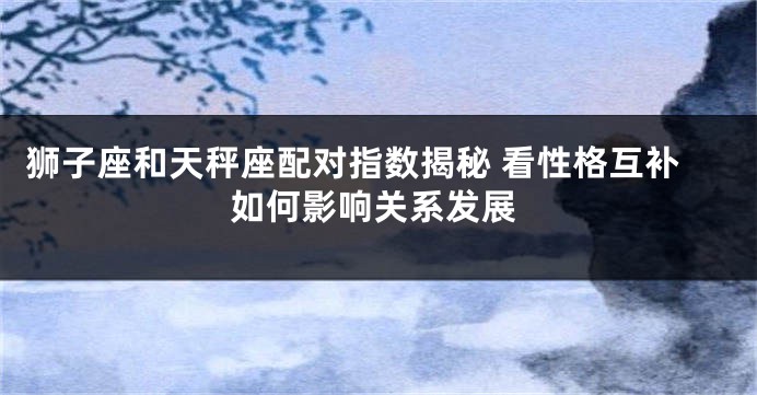 狮子座和天秤座配对指数揭秘 看性格互补如何影响关系发展