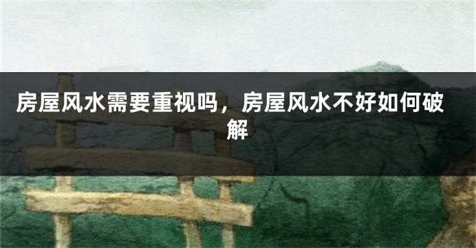 房屋风水需要重视吗，房屋风水不好如何破解