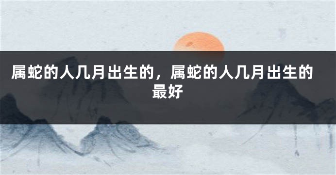 属蛇的人几月出生的，属蛇的人几月出生的最好