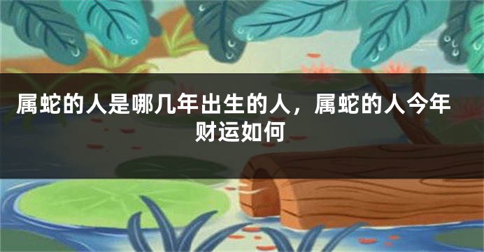 属蛇的人是哪几年出生的人,属蛇的人今年财运如何